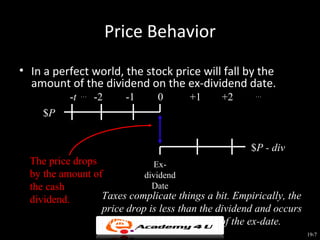 Price Behavior
• In a perfect world, the stock price will fall by the
  amount of the dividend on the ex-dividend date.
           -t   …
                    -2     -1   0      +1     +2      …


     $P


                                                     $P - div
  The price drops              Ex-
  by the amount of          dividend
  the cash                     Date
  dividend.       Taxes complicate things a bit. Empirically, the
                  price drop is less than the dividend and occurs
                  within the first few minutes of the ex-date.
                                                                    19-7
 