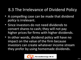8.3 The Irrelevance of Dividend Policy
• A compelling case can be made that dividend
  policy is irrelevant.
• Since investors do not need dividends to
  convert shares to cash; they will not pay
  higher prices for firms with higher dividends.
• In other words, dividend policy will have no
  impact on the value of the firm because
  investors can create whatever income stream
  they prefer by using homemade dividends.

                                                   19-8
 