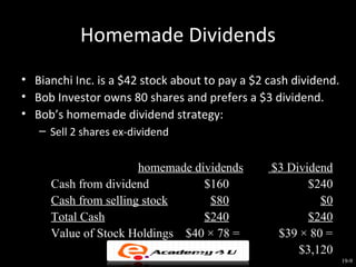 Homemade Dividends
• Bianchi Inc. is a $42 stock about to pay a $2 cash dividend.
• Bob Investor owns 80 shares and prefers a $3 dividend.
• Bob’s homemade dividend strategy:
   – Sell 2 shares ex-dividend


                      homemade dividends        $3 Dividend
     Cash from dividend          $160                  $240
     Cash from selling stock      $80                    $0
     Total Cash                  $240                  $240
     Value of Stock Holdings $40 × 78 =          $39 × 80 =
                               $3,120                $3,120
                                                                 19-9
 