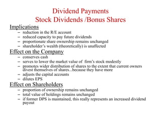 Dividend Payments
Stock Dividends /Bonus Shares
Implications
– reduction in the R/E account
– reduced capacity to pay future dividends
– proportionate share ownership remains unchanged
– shareholder’s wealth (theoretically) is unaffected
Effect on the Company
– conserves cash
– serves to lower the market value of firm’s stock modestly
– promotes wider distribution of shares to the extent that current owners
divest themselves of shares...because they have more
– adjusts the capital accounts
– dilutes EPS
Effect on Shareholders
– proportion of ownership remains unchanged
– total value of holdings remains unchanged
– if former DPS is maintained, this really represents an increased dividend
payout
 