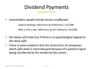 CHAPTER 22 – Dividend Policy 22 - 16
Dividend Payments
Stock Split Effects
• shareholders wealth should remain unaffected:
Original Holdings: (100 shares @ $150/share) = $15,000
After a 4 for 1 split: (400 shares @ $37.50/share) = $15,000
• the above will hold true if there is no psychological appeal to
the stock split.
• There is some evidence that the share price of companies
which split stock is more bouyant because of a positive signal
being transferred to the market by this action.
 