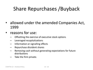 CHAPTER 22 – Dividend Policy 22 - 18
• allowed under the amended Companies Act,
1999
• reasons for use:
– Offsetting the exercise of executive stock options
– Leveraged recapitalizations
– Information or signalling effects
– Repurchase dissident shares
– Removing cash without generating expectations for future
distributions
– Take the firm private.
Share Repurchases /Buyback
 