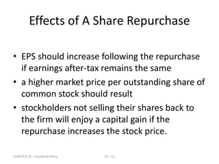 CHAPTER 22 – Dividend Policy 22 - 21
• EPS should increase following the repurchase
if earnings after-tax remains the same
• a higher market price per outstanding share of
common stock should result
• stockholders not selling their shares back to
the firm will enjoy a capital gain if the
repurchase increases the stock price.
Effects of A Share Repurchase
 