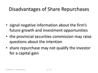 CHAPTER 22 – Dividend Policy 22 - 23
• signal negative information about the firm’s
future growth and investment opportunities
• the provincial securities commission may raise
questions about the intention
• share repurchase may not qualify the investor
for a capital gain
Disadvantages of Share Repurchases
 