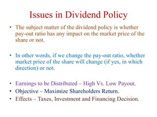 Issues in Dividend Policy
• The subject matter of the dividend policy is whether
pay-out ratio has any impact on the market price of the
share or not.
• In other words, if we change the pay-out ratio, whether
market price of the share will change (if yes, in which
direction) or not.
• Earnings to be Distributed – High Vs. Low Payout.
• Objective – Maximize Shareholders Return.
• Effects – Taxes, Investment and Financing Decision.
 
