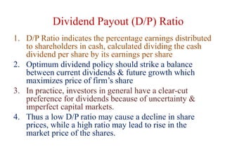 Dividend Payout (D/P) Ratio
1. D/P Ratio indicates the percentage earnings distributed
to shareholders in cash, calculated dividing the cash
dividend per share by its earnings per share
2. Optimum dividend policy should strike a balance
between current dividends & future growth which
maximizes price of firm’s share
3. In practice, investors in general have a clear-cut
preference for dividends because of uncertainty &
imperfect capital markets.
4. Thus a low D/P ratio may cause a decline in share
prices, while a high ratio may lead to rise in the
market price of the shares.
 