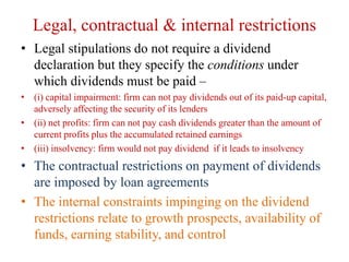 Legal, contractual & internal restrictions
• Legal stipulations do not require a dividend
declaration but they specify the conditions under
which dividends must be paid –
• (i) capital impairment: firm can not pay dividends out of its paid-up capital,
adversely affecting the security of its lenders
• (ii) net profits: firm can not pay cash dividends greater than the amount of
current profits plus the accumulated retained earnings
• (iii) insolvency: firm would not pay dividend if it leads to insolvency
• The contractual restrictions on payment of dividends
are imposed by loan agreements
• The internal constraints impinging on the dividend
restrictions relate to growth prospects, availability of
funds, earning stability, and control
 