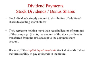 Dividend Payments
Stock Dividends / Bonus Shares
• Stock dividends simply amount to distribution of additional
shares to existing shareholders
• They represent nothing more than recapitalization of earnings
of the company. (that is, the amount of the stock dividend is
transferred from the R/E account to the common share
account.
• Because of the capital impairment rule stock dividends reduce
the firm’s ability to pay dividends in the future.
 