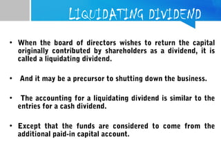 LIQUIDATING DIVIDEND
• When the board of directors wishes to return the capital
originally contributed by shareholders as a dividend, it is
called a liquidating dividend.
• And it may be a precursor to shutting down the business.
 
• The accounting for a liquidating dividend is similar to the
entries for a cash dividend.
• Except that the funds are considered to come from the
additional paid-in capital account.
 