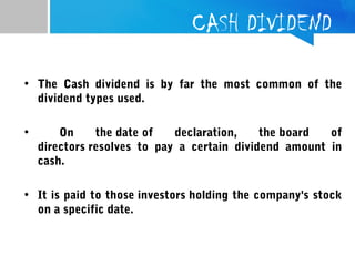 CASH DIVIDEND
• The Cash dividend is by far the most common of the
dividend types used.
• On the date of declaration, the board of
directors resolves to pay a certain dividend amount in
cash.
• It is paid to those investors holding the company's stock
on a specific date.
 