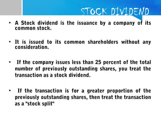 STOCK DIVIDEND
• A Stock dividend is the issuance by a company of its
common stock.
• It is issued to its common shareholders without any
consideration.
• If the company issues less than 25 percent of the total
number of previously outstanding shares, you treat the
transaction as a stock dividend.
• If the transaction is for a greater proportion of the
previously outstanding shares, then treat the transaction
as a "stock split"
 