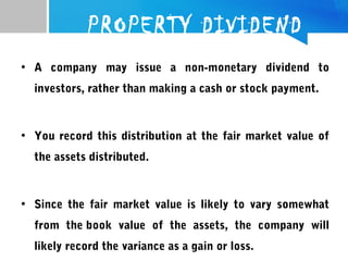 PROPERTY DIVIDEND
• A company may issue a non-monetary dividend to
investors, rather than making a cash or stock payment.
• You record this distribution at the fair market value of
the assets distributed.
• Since the fair market value is likely to vary somewhat
from the book value of the assets, the company will
likely record the variance as a gain or loss.
 