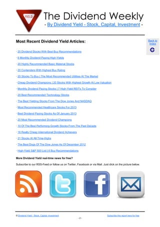 The Dividend Weekly
                              - By Dividend Yield - Stock, Capital, Investment -


Most Recent Dividend Yield Articles:                                                                               Back to
                                                                                                                    Index

· 20 Dividend Stocks With Best Buy Recommendations

· 6 Monthly Dividend Paying High-Yields

· 20 Highly Recommended Basic Material Stocks

· 20 Contenders With Highest Buy Rating

· 20 Stocks To Buy | The Most Recommended Utilities At The Market

· Cheap Dividend Champions | 20 Stocks With Highest Growth At Low Valuation

· Monthly Dividend Paying Stocks | 7 High-Yield REITs To Consider

· 20 Best Recommended Technology Stocks

· The Best Yielding Stocks From The Dow Jones And NASDAQ

· Most Recommended Healthcare Stocks For 2013

· Best Dividend Paying Stocks As Of January 2013

· 20 Most Recommended Dividend Champions

· 10 Of The Best Performing Growth Stocks From The Past Decade

· 16 Really Cheap International Dividend Achievers

· 21 Stocks At All-Time-Highs

· The Best Dogs Of The Dow Jones As Of December 2012

· High-Yield S&P 500 List | 6 Buy Recommendations

More Dividend Yield real-time news for free?

Subscribe to our RSS-Feed or follow us on Twitter, Facebook or via Mail. Just click on the picture below.




© Dividend Yield - Stock, Capital, Investment                                Subscribe this report here for free
                                                     -2-
 