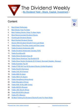 The Dividend Weekly
                              - By Dividend Yield - Stock, Capital, Investment -


                                                                                                   Back to
Content:                                                                                            Index



1.      Best Week Performers
2.      Best Stocks Year-To-Date
3.      Best Yielding Stocks Close To New Highs
4.      Most Recommended Dividend Stocks
5.      Overbought Dividend Stocks
6.      Most Shorted Dividend Stocks
7.      Stocks With Dividend Growth From Last Week
8.      Yields Dogs of The Dow Jones and Dow Jones
9.      Yields Dividend Aristocrats USA
10. Yields Dividend Aristocrats Canada (TSX)
11. Yields EuroStoxx50
12. Yields Stoxx Dividend Asia 30
13. Yields Stoxx Americas Top Dividend 40
14. Yields Stoxx Nordic Dividends 20 (Finland, Denmark Sweden, Norway)
15. Yields Australia Top 50
16. Yields FTSE100 Top 50 Dividend Stocks (United Kingdom)
17. Yields Dax30 (Germany)
18. Yields CAC 40 (France)
19. Yields MIB 40 (Italy)
20. Yields IBEX 35 (Spain)
21. Yields HangSeng (Hong-Kong)
22. Yields Shanghei (China)
23. Yields NSE 50 By S&P (India)
24. Yields MICEX (Russia)
25. Yields JSE (South Africa)
26. Yields BOVESPA (Brazil)
27. Yields IPC (Mexico)
28. 50 Best Yielding Ex-Dividend Stocks/Funds For Next Week



© Dividend Yield - Stock, Capital, Investment                Subscribe this report here for free
                                                -3-
 