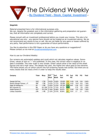 Stocks Past Week

Company                                     Ticker   Mcap      Perf.    Perf.    Perf.     P/E    Fwd      P/B     P/S     Yield
                                                               Week     Month    Year             P/E

Infosys Ltd.
Nokia Corporation
ARM Holdings plc
                             The Dividend Weekly
                                             INFY
                                             NOK
                                                    29.84B 22.35% 21.44%
                                                    18.02B 12.44% 24.01%
                                             ARMH 19.46B 9.96% 14.74%
                                                                                 -4.64%
                                                                                 -5.81%
                                                                                 52.53%
                                                                                           16.9
                                                                                           -
                                                                                           79.8
                                                                                                  16.85
                                                                                                  -
                                                                                                  48.05
                                                                                                           4.38
                                                                                                           1.72
                                                                                                           10.34
                                                                                                                   4.19
                                                                                                                   0.43
                                                                                                                   22
                                                                                                                           1.63%
                                                                                                                           5.37%
                                                                                                                           0.42%
Wipro Ltd.                    - By Dividend Yield - Stock, Capital, Investment -
                                             WIT    24.07B 9.40% 12.41%          -3.26%    21.7   18.81    4.23    3.24    1.15%
Banco Bilbao Vizcaya Argentaria, S.A.        BBVA   55.91B 8.69% 20.56%          37.90%    17.7   11.03    1.02    2.9     5.22%
Deutsche Bank AG                             DB     47.58B 8.27% 11.26%          45.00%    12.5   7.79     0.61    1.1     1.86%
Barclays PLC                                 BCS    59.04B 8.13% 20.19%          67.16%    1929   7.75     0.66    1.61    1.95%
UBS AG                                       UBS    66.26B 7.59% 7.86%           48.28%    -      12.26    1.13    3.67    0.63%
Imprint: Company
Hewlett-Packard                              HPQ    31.48B 6.74% 13.32%          -37.73%   -      4.64     1.41    0.26    3.27%   Back to
Credit Suisse Group                          CS     36.29B 6.59% 12.90%          25.47%    344    9.07     0.91    1.5     2.85%    Index
Material presented here is for
Telecom Italia SpA                          informational purposes8.92%
                                             TI     19.23B 6.46%   only.         -2.08%    -      11.24    0.62    0.49    5.46%
We can, despite the greatest care in the information gathering and preparation not guaran-
tee,Performinginformation are completely and correct.
Best that all Mid Cap Dividend
Stocks Past Week
Please consult with an investment professional before you invest your money. This site is for
educational use only - any opinion here should not be treated as anP/E Fwd
Company                        Ticker Mcap   Perf.  Perf.   Perf.   investment advice. We do
                                                                              P/B P/S     Yield
not recommend any stocks to buy or sell. We Weeknot liable for any gains or losses suffered by
                                             are    Month Year         P/E
any party. Past performance is not a guarantee of future performance.
Best Buy Co. Inc.                           BBY      4.80B     17.34% 17.34%     -40.24%   -      6.77     1.37    0.1     1.63%
You like to advertise in this PDF-Paper2.76B you have any questions or 75.33 1.04 13787 5.37%
Alumina Ltd.                    AWC     or do 13.00% 14.43% -4.84% 64.6 suggestions?
Please contact us via mail at dividendyields@gmail.com
Valhi, Inc.                     VHI    4.96B  12.89% 23.46% -26.11% 23.6 -   6.42 2.23  0.42%
Portugal Telecom SGPS SA                PT      5.01B  10.69% 18.18% 13.62% 21.5 9.16    1.5   0.57   1.15%
Marvell Technology Group Ltd.           MRVL    4.61B  10.37% -0.23% -43.81% 14.9 11.97 0.99 1.47     5.22%
HowNitrogen Company, L.P.
Terra to use our Dividend Weekly:       TNH     4.70B  9.85% 18.08% 49.91% 15.6 -        18.41 6.07   1.86%
Signet Jewelers Limited                 SIG     4.77B  9.28% 6.86%    34.99% 14.6 12.32 2.22 1.25     1.95%
Our screens are automated updates and could which 9.21% calculate negative values. 1.14 0.63%
Buckeye Partners LP                     BPL     5.16B  9.05%   not    -10.86% 20.2 15.88 2.12 Some-
times, values NV zero or “-” areSTM
STMicroelectronics of                    published. In this case, the correct value is negative0.85 no
                                                7.23B  8.77% 17.80% 31.67% -       34.52 1.07   or 3.27%
data isLtd.
Herbalife available. The color scale is very simple: Green values show10.3 8.78
                                        HLF     4.32B  8.16% -13.58% -24.86% a low value of the sheet
                                                                                         11.63 1.11   2.85%
figures and red a highInc.
Harman International Industries value. The deeper the color, the higher the value 11.34 to the0.79
                                        HAR     3.38B  7.94% 20.30% 24.25% 10.7 goes 2.15       extreme.
                                                                                                      5.46%
The frame shows you on which column the full screening results was sorted. Out there are so
many stocks Small Cap Dividend limit in order to keep the results clear.
Best Performing that we need a
Stocks Past Week

Company                                     Ticker   Mcap      Perf.    Perf.    Perf.     P/E    Fwd      P/B     P/S     Yield
                                                               Week     Month    Year             P/E

Georgia Gulf Corp.                          GGC      1.73B     18.02%   10.65%   123.82%   20.6   10.59    2.95    0.54    0.64%
Rentech Nitrogen Partners, L.P.             RNF      1.79B     14.32%   17.77%   152.99%   21.6   14.22    16.81   9.22    7.38%
Delek US Holdings Inc.                      DK       1.76B     13.92%   12.79%   167.33%   8.44   8.46     2.06    0.21    1.35%
MFC Industrial Ltd                          MIL      631.23M   12.74%   17.74%   39.17%    2.53   -        0.79    1.25    2.38%
Global Partners LP                          GLP      781.21M   11.56%   23.88%   36.07%    22.1   15.48    1.83    0.05    7.48%
Lindsay Corporation                         LNN      1.16B     11.24%   18.10%   60.64%    26.7   19.91    3.7     2.1     0.51%
IRSA Investments and Representations Inc.   IRS      479.16M   10.84%   13.11%   -5.48%    8.45   5.67     0.84    1.51    7.83%
Newcastle Investment Corp.                  NCT      1.68B     8.57%    19.61%   126.45%   3.6    7.93     1.63    5.24    9.02%
Matson, Inc.                                MATX     1.14B     8.42%    -8.98%   -         28.5   19.12    4.2     0.7     2.24%
Argo Group International Holdings, Ltd.     AGII     892.76M   7.57%    6.38%    13.66%    15.9   12.26    0.6     0.68    1.35%
Titan International Inc.                    TWI      1.12B     7.31%    11.02%   -         10.5   8.57     0       0.65    0.09%




© Dividend Yield - Stock, Capital, Investment                                              Subscribe this report here for free
                                                               - 33 -
 