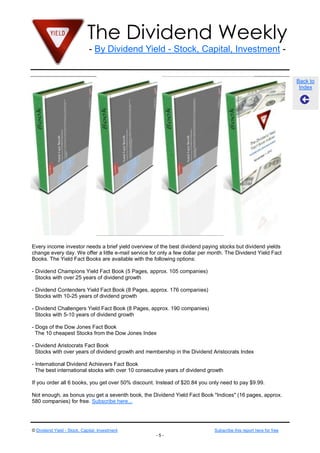The Dividend Weekly
                              - By Dividend Yield - Stock, Capital, Investment -


                                                                                                                    Back to
                                                                                                                     Index




Every income investor needs a brief yield overview of the best dividend paying stocks but dividend yields
change every day. We offer a little e-mail service for only a few dollar per month. The Dividend Yield Fact
Books. The Yield Fact Books are available with the following options:

- Dividend Champions Yield Fact Book (5 Pages, approx. 105 companies)
  Stocks with over 25 years of dividend growth

- Dividend Contenders Yield Fact Book (8 Pages, approx. 176 companies)
  Stocks with 10-25 years of dividend growth

- Dividend Challengers Yield Fact Book (8 Pages, approx. 190 companies)
  Stocks with 5-10 years of dividend growth

- Dogs of the Dow Jones Fact Book
  The 10 cheapest Stocks from the Dow Jones Index

- Dividend Aristocrats Fact Book
  Stocks with over years of dividend growth and membership in the Dividend Aristocrats Index

- International Dividend Achievers Fact Book
  The best international stocks with over 10 consecutive years of dividend growth

If you order all 6 books, you get over 50% discount. Instead of $20.84 you only need to pay $9.99.

Not enough, as bonus you get a seventh book, the Dividend Yield Fact Book "Indices" (16 pages, approx.
580 companies) for free. Subscribe here...




© Dividend Yield - Stock, Capital, Investment                                 Subscribe this report here for free
                                                     -5-
 