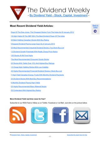 The Dividend Weekly
                              - By Dividend Yield - Stock, Capital, Investment -


Most Recent Dividend Yield Articles:                                                                               Back to
                                                                                                                    Index

· Dogs Of The Dow Jones: The Cheapest Stocks From The Index As Of January 2012

· 18 High-Yields Of The S&P 500 | The Best Dividend Payer Of The Index

· 20 Best Yielding Canadian Stocks With Buy Rating

· Cheapest Dividend Paying Large Caps As of January 2013

· 20 Most Recommended Industrial Dividend Stocks | Top Stock Buy List

· 13 Dividend Growth Potentials With Really Cheap Price Ratios

· 100 Stocks At All-Time Highs

· The Most Recommended Consumer Goods Stocks

· 20 Stocks With Yields Over 10% And Highest Buy Ratings

· 13 Cheap High-Yielding Stocks With Low Volatility

· 20 Highly Recommended Financial Dividend Shares | Stock Buy List

· 7 High-Yield Canadian Energy Trusts With Monthly Dividend Payments

· 20 Dividend Stocks With Best Buy Recommendations

· 6 Monthly Dividend Paying High-Yields

· 20 Highly Recommended Basic Material Stocks

· 20 Contenders With Highest Buy Rating




More Dividend Yield real-time news for free?

Subscribe to our RSS-Feed or follow us on Twitter, Facebook or via Mail. Just click on the picture below.




© Dividend Yield - Stock, Capital, Investment                                Subscribe this report here for free
                                                      -2-
 