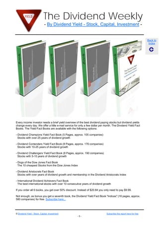 The Dividend Weekly
                              - By Dividend Yield - Stock, Capital, Investment -


                                                                                                                    Back to
                                                                                                                     Index




Every income investor needs a brief yield overview of the best dividend paying stocks but dividend yields
change every day. We offer a little e-mail service for only a few dollar per month. The Dividend Yield Fact
Books. The Yield Fact Books are available with the following options:

- Dividend Champions Yield Fact Book (5 Pages, approx. 105 companies)
  Stocks with over 25 years of dividend growth

- Dividend Contenders Yield Fact Book (8 Pages, approx. 176 companies)
  Stocks with 10-25 years of dividend growth

- Dividend Challengers Yield Fact Book (8 Pages, approx. 190 companies)
  Stocks with 5-10 years of dividend growth

- Dogs of the Dow Jones Fact Book
  The 10 cheapest Stocks from the Dow Jones Index

- Dividend Aristocrats Fact Book
  Stocks with over years of dividend growth and membership in the Dividend Aristocrats Index

- International Dividend Achievers Fact Book
  The best international stocks with over 10 consecutive years of dividend growth

If you order all 6 books, you get over 50% discount. Instead of $20.84 you only need to pay $9.99.

Not enough, as bonus you get a seventh book, the Dividend Yield Fact Book "Indices" (16 pages, approx.
580 companies) for free. Subscribe here...




© Dividend Yield - Stock, Capital, Investment                                 Subscribe this report here for free
                                                     -5-
 