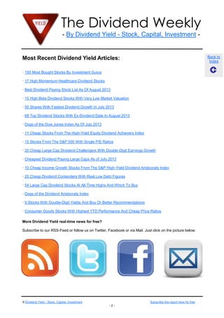 The Dividend Weekly
- By Dividend Yield - Stock, Capital, Investment -
© Dividend Yield - Stock, Capital, Investment Subscribe this report here for free
- 2 -
Back to
Index
Most Recent Dividend Yield Articles:
· 100 Most Bought Stocks By Investment Gurus
· 17 High Momentum Healthcare Dividend Stocks
· Best Dividend Paying Stock List As Of August 2013
· 15 High Beta Dividend Stocks With Very Low Market Valuation
· 50 Shares With Fastest Dividend Growth In July 2013
· 68 Top Dividend Stocks With Ex-Dividend Date In August 2013
· Dogs of the Dow Jones Index As Of July 2013
· 11 Cheap Stocks From The High-Yield Equity Dividend Achievers Index
· 15 Stocks From The S&P 500 With Single P/E Ratios
· 20 Cheap Large Cap Dividend Challengers With Double-Digit Earnings Growth
· Cheapest Dividend Paying Large Caps As of July 2013
· 10 Cheap Income Growth Stocks From The S&P High-Yield Dividend Aristocrats Index
· 20 Cheap Dividend Contenders With Real Low Debt Figures
· 54 Large Cap Dividend Stocks At All-Time Highs And Which To Buy
· Dogs of the Dividend Aristocrats Index
· 9 Stocks With Double-Digit Yields And Buy Or Better Recommendations
· Consumer Goods Stocks With Highest YTD Performance And Cheap Price Ratios
More Dividend Yield real-time news for free?
Subscribe to our RSS-Feed or follow us on Twitter, Facebook or via Mail. Just click on the picture below.
 