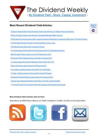 The Dividend Weekly
- By Dividend Yield - Stock, Capital, Investment -
© Dividend Yield - Stock, Capital, Investment Subscribe this report here for free
- 2 -
Back to
Index
Most Recent Dividend Yield Articles:
· A Dozen Reasonably Priced Dividend Aristocrats With Buy Or Better Recommendation
· Fifteen Dividend Stocks and Shares That Buffett/Munger Might Choose
· 20 Dividend Income Growers With Largest Dividend Distribution Increasing Rates Over The Short-Range
· 8 Predictable Dividend Stocks At Historical Book-Value Lows
· 100 Most Bought Stocks By Investment Gurus
· 18 Undervalued Stocks With Good Dividends And A Predictable Business
· Best Dividend Paying Stock List As Of September 2013
· 50 Shares With Fastest Dividend Growth In August 2013
· 13 Unleveraged Dividend Challengers With Yields Over 2%
· Dogs of the Dow Jones Index As Of August 2013
· The Latest Investment Buys And Sells From Bill Gates
· 16 High Yielding Dividend Stocks With Singe P/E Ratios
· Cheapest Dividend Paying Large Caps As of August 2013
· George Soros Biggest Dividend Stock Buys And His Latest Portfolio
· 17 Cheap Dividend Contenders With Buy Ratings And Double-Digit Growth
More Dividend Yield real-time news for free?
Subscribe to our RSS-Feed or follow us on Twitter, Facebook or via Mail. Just click on the picture below.
 