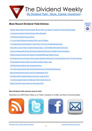 The Dividend Weekly
- By Dividend Yield - Stock, Capital, Investment -
© Dividend Yield - Stock, Capital, Investment Subscribe this report here for free
- 2 -
Back to
Index
Most Recent Dividend Yield Articles:
· Sixteen Reasonably Priced Dividend Shares With Low Debts To Speed Up Share Repurchases
· 11 Amazing Dividend Growth Stocks With Little Debt
· 15 Monthly Dividend Paying Stocks
· 17 Low-Priced Dividend Achievers With Low P/S Ratios
· 13 Cheap Stocks With Dividend Yields Over 3% And A Predictable Business
· Carl Icahn Loves These 5 Latest Dividend Stock - Full Portfolio Movement Overview
· A Dozen Reasonably Priced Dividend Aristocrats With Buy Or Better Recommendation
· Fifteen Dividend Stocks and Shares That Buffett/Munger Might Choose
· 20 Dividend Income Growers With Largest Dividend Distribution Increasing Rates Over The Short-Range
· 8 Predictable Dividend Stocks At Historical Book-Value Lows
· 100 Most Bought Stocks By Investment Gurus
· 18 Undervalued Stocks With Good Dividends And A Predictable Business
· Best Dividend Paying Stock List As Of September 2013
· 50 Shares With Fastest Dividend Growth In August 2013
· 13 Unleveraged Dividend Challengers With Yields Over 2%
· Dogs of the Dow Jones Index As Of August 2013
More Dividend Yield real-time news for free?
Subscribe to our RSS-Feed or follow us on Twitter, Facebook or via Mail. Just click on the picture below.
 