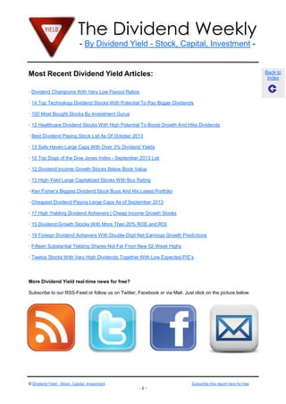 The Dividend Weekly
- By Dividend Yield - Stock, Capital, Investment -
© Dividend Yield - Stock, Capital, Investment Subscribe this report here for free
- 2 -
Back to
Index
Most Recent Dividend Yield Articles:
· Dividend Champions With Very Low Payout Ratios
· 14 Top Technology Dividend Stocks With Potential To Pay Bigger Dividends
· 100 Most Bought Stocks By Investment Gurus
· 12 Healthcare Dividend Stocks With High Potential To Boost Growth And Hike Dividends
· Best Dividend Paying Stock List As Of October 2013
· 13 Safe Haven Large Caps With Over 3% Dividend Yields
· 10 Top Dogs of the Dow Jones Index - September 2013 List
· 12 Dividend Income Growth Stocks Below Book Value
· 13 High-Yield Large Capitalized Stocks With Buy Rating
· Ken Fisher’s Biggest Dividend Stock Buys And His Latest Portfolio
· Cheapest Dividend Paying Large Caps As of September 2013
· 17 High Yielding Dividend Achievers | Cheap Income Growth Stocks
· 15 Dividend Growth Stocks With More Than 20% ROE and ROI
· 19 Foreign Dividend Achievers With Double-Digit Net Earnings Growth Predictions
· Fifteen Substantial Yielding Shares Not Far From New 52-Week Highs
· Twelve Stocks With Very High Dividends Together With Low Expected P/E’s
More Dividend Yield real-time news for free?
Subscribe to our RSS-Feed or follow us on Twitter, Facebook or via Mail. Just click on the picture below.
 