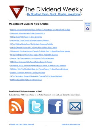 The Dividend Weekly
- By Dividend Yield - Stock, Capital, Investment -

Most Recent Dividend Yield Articles:

Back to
Index

· 10 Large Cap Dividend Stocks Close To New 52-Week Highs And A Single P/E Multiple
· 16 Dividend Aristocrats With Cheap Forward P/E’s
· 15 High Yields With Room To Grow Dividends
· 12 Consumer Goods Stocks With Big Dividend Potential
· 15 Top Yielding Stocks From The Buyback Achievers Portfolio
· 11 Basic Material Stocks With Low Debt And Dividend Payout Ratios
· 13 Industrials With Low Dividend Payouts And Little Debt To Boost Shareholder Values
· 19 Top Yielding And Undervalued Stocks With A Predictable Business
· 13 Large Cap Financials With High Potential To Boost Dividends
· 13 Dividend Aristocrats With Payout Ratios Below 30 Percent
· 18 Services Stocks With Low Debt And Payout Ratios To Boost Future Dividends
· 10 Utilities With The Most Solid Debt And Payout Figures To Boost Future Dividends
· Dividend Champions With Very Low Payout Ratios
· 14 Top Technology Dividend Stocks With Potential To Pay Bigger Dividends
· 100 Most Bought Stocks By Investment Gurus

More Dividend Yield real-time news for free?
Subscribe to our RSS-Feed or follow us on Twitter, Facebook or via Mail. Just click on the picture below.

© Dividend Yield - Stock, Capital, Investment

Subscribe this report here for free
-2-

 