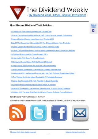 The Dividend Weekly
- By Dividend Yield - Stock, Capital, Investment -

Most Recent Dividend Yield Articles:

Back to
Index

· 16 Cheap And High-Yielding Stocks From The S&P 500
· 15 Large Cap Dividend Stocks With Low Debt I Like In An Low Interest Environment
· Cheapest Dividend Paying Large Caps As of October 2013
· Dogs Of The Dow Jones: A Compilation Of The Cheapest Stocks From The Index
· 17 Large Cap Dividend Contenders Close To New 52-Week Highs
· 10 Large Cap Dividend Stocks Close To New 52-Week Highs And A Single P/E Multiple
· 16 Dividend Aristocrats With Cheap Forward P/E’s
· 15 High Yields With Room To Grow Dividends
· 12 Consumer Goods Stocks With Big Dividend Potential
· 15 Top Yielding Stocks From The Buyback Achievers Portfolio
· 11 Basic Material Stocks With Low Debt And Dividend Payout Ratios
· 13 Industrials With Low Dividend Payouts And Little Debt To Boost Shareholder Values
· 19 Top Yielding And Undervalued Stocks With A Predictable Business
· 13 Large Cap Financials With High Potential To Boost Dividends
· 13 Dividend Aristocrats With Payout Ratios Below 30 Percent
· 18 Services Stocks With Low Debt And Payout Ratios To Boost Future Dividends
· 10 Utilities With The Most Solid Debt And Payout Figures To Boost Future Dividends
More Dividend Yield real-time news for free?
Subscribe to our RSS-Feed or follow us on Twitter, Facebook or via Mail. Just click on the picture below.

© Dividend Yield - Stock, Capital, Investment

Subscribe this report here for free
-2-

 