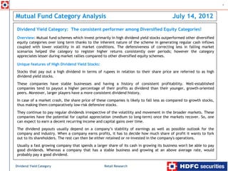 1



Mutual Fund Category Analysis                                                                July 14, 2012
    Dividend Yield Category: The consistent performer among Diversified Equity Categories!
    Overview: Mutual fund schemes which invest primarily in high dividend yield stocks outperformed other diversified
    equity categories over long term thanks to the inherent nature of the scheme in generating regular cash inflows
    coupled with lower volatility in all market conditions. The defensiveness of correcting less in falling market
    scenarios helped the category to register higher returns consistently over periods; however the category
    appreciates lesser during market rallies compared to other diversified equity schemes.
.




    Unique features of High Dividend Yield Stocks:
    Stocks that pay out a high dividend in terms of rupees in relation to their share price are referred to as high
    dividend yield stocks.
    These companies have stable businesses and having a history of consistent profitability. Well-established
    companies tend to payout a higher percentage of their profits as dividend than their younger, growth-oriented
    peers. Moreover, larger players have a more consistent dividend history.
    In case of a market crash, the share price of these companies is likely to fall less as compared to growth stocks,
    thus making them comparatively low-risk defensive stocks.
    They continue to pay regular dividends irrespective of the volatility and movement in the broader markets. These
    companies have the potential for capital appreciation (medium to long-term) once the markets recover. So, one
    can expect to earn a decent recurring income and capital gains over time.
    The dividend payouts usually depend on a company’s stability of earnings as well as possible outlook for the
    company and industry. When a company earns profits, it has to decide how much share of profit it wants to fork
    out to its shareholders. The rest can then be either retained or re-invested in the company's operations.
    Usually a fast growing company that spends a larger share of its cash in growing its business won't be able to pay
    good dividends. Whereas a company that has a stable business and growing at an above average rate, would
    probably pay a good dividend.

Dividend Yield Category                               Retail Research
 