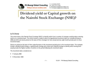 - 1 - © 2011 PK Mwangi Global Consulting
by PK Mwangi
This article looks at the Nairobi Stock Exchange (NSE) to identify which from a number of strategies would produce winning
stocks on a consistent basis. The article involves a study in which six hypothetical investment dates are considered between
2008 and 2010 and stocks picked on the basis of three strategies for four annual and two eight-month periods prior to these
investment dates.
Stocks are picked on the basis of their outperformance in the investment periods prior to the investment dates. The strategies
include a dividend yield strategy, a capital growth strategy and a total return (hybrid) strategy to identify which among these
would provide the highest number of winners in the period following the investment dates.
The investment dates considered are:
 17 January 2008
 14 November 2008
 