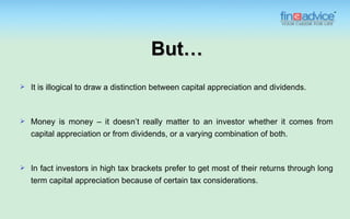 But…
   It is illogical to draw a distinction between capital appreciation and dividends.



   Money is money – it doesn’t really matter to an investor whether it comes from
    capital appreciation or from dividends, or a varying combination of both.



   In fact investors in high tax brackets prefer to get most of their returns through long
    term capital appreciation because of certain tax considerations.
 