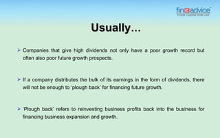 Usually…
 Companies that give high dividends not only have a poor growth record but
  often also poor future growth prospects.



 If a company distributes the bulk of its earnings in the form of dividends, there
  will not be enough to ‘plough back’ for financing future growth.



 ‘Plough back’ refers to reinvesting business profits back into the business for
  financing business expansion and growth.
 