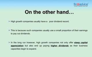 On the other hand…
 High growth companies usually have a poor dividend record.



 This is because such companies usually use a small proportion of their earnings
  to pay out dividends.



 In the long run however, high growth companies not only offer steep capital
  appreciation but also end up paying higher dividends as their business
  capacities begin to expand.
 