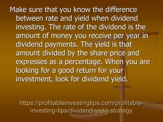 https://profitableinvestingtips.com/profitable-
investing-tips/dividend-yield-strategy
Make sure that you know the difference
between rate and yield when dividend
investing. The rate of the dividend is the
amount of money you receive per year in
dividend payments. The yield is that
amount divided by the share price and
expresses as a percentage. When you are
looking for a good return for your
investment, look for dividend yield.
 