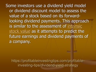 https://profitableinvestingtips.com/profitable-
investing-tips/dividend-yield-strategy
Some investors use a dividend yield model
or dividend discount model to assess the
value of a stock based on its forward-
looking dividend payments. This approach
is similar to the assessment of intrinsic
stock value as it attempts to predict the
future earnings and dividend payments of
a company.
 