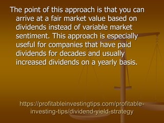 https://profitableinvestingtips.com/profitable-
investing-tips/dividend-yield-strategy
The point of this approach is that you can
arrive at a fair market value based on
dividends instead of variable market
sentiment. This approach is especially
useful for companies that have paid
dividends for decades and usually
increased dividends on a yearly basis.
 