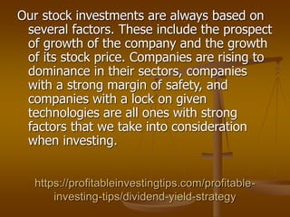 https://profitableinvestingtips.com/profitable-
investing-tips/dividend-yield-strategy
Our stock investments are always based on
several factors. These include the prospect
of growth of the company and the growth
of its stock price. Companies are rising to
dominance in their sectors, companies
with a strong margin of safety, and
companies with a lock on given
technologies are all ones with strong
factors that we take into consideration
when investing.
 