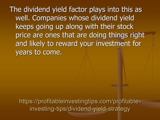 https://profitableinvestingtips.com/profitable-
investing-tips/dividend-yield-strategy
The dividend yield factor plays into this as
well. Companies whose dividend yield
keeps going up along with their stock
price are ones that are doing things right
and likely to reward your investment for
years to come.
 