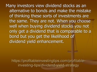 https://profitableinvestingtips.com/profitable-
investing-tips/dividend-yield-strategy
Many investors view dividend stocks as an
alternative to bonds and make the mistake
of thinking these sorts of investments are
the same. They are not. When you choose
well when buying dividend stocks you not
only get a dividend that is comparable to a
bond but you get the likelihood of
dividend yield enhancement.
 