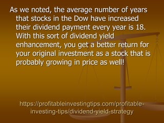 https://profitableinvestingtips.com/profitable-
investing-tips/dividend-yield-strategy
As we noted, the average number of years
that stocks in the Dow have increased
their dividend payment every year is 18.
With this sort of dividend yield
enhancement, you get a better return for
your original investment as a stock that is
probably growing in price as well!
 
