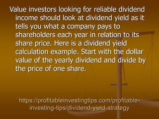 https://profitableinvestingtips.com/profitable-
investing-tips/dividend-yield-strategy
Value investors looking for reliable dividend
income should look at dividend yield as it
tells you what a company pays to
shareholders each year in relation to its
share price. Here is a dividend yield
calculation example. Start with the dollar
value of the yearly dividend and divide by
the price of one share.
 