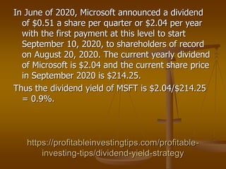 https://profitableinvestingtips.com/profitable-
investing-tips/dividend-yield-strategy
In June of 2020, Microsoft announced a dividend
of $0.51 a share per quarter or $2.04 per year
with the first payment at this level to start
September 10, 2020, to shareholders of record
on August 20, 2020. The current yearly dividend
of Microsoft is $2.04 and the current share price
in September 2020 is $214.25.
Thus the dividend yield of MSFT is $2.04/$214.25
= 0.9%.
 