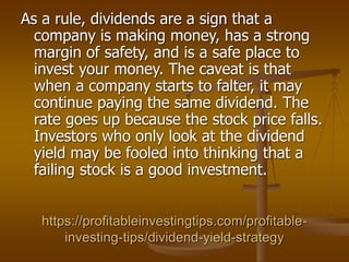 https://profitableinvestingtips.com/profitable-
investing-tips/dividend-yield-strategy
As a rule, dividends are a sign that a
company is making money, has a strong
margin of safety, and is a safe place to
invest your money. The caveat is that
when a company starts to falter, it may
continue paying the same dividend. The
rate goes up because the stock price falls.
Investors who only look at the dividend
yield may be fooled into thinking that a
failing stock is a good investment.
 