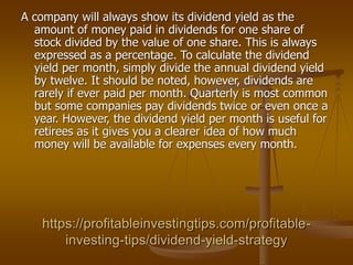 https://profitableinvestingtips.com/profitable-
investing-tips/dividend-yield-strategy
A company will always show its dividend yield as the
amount of money paid in dividends for one share of
stock divided by the value of one share. This is always
expressed as a percentage. To calculate the dividend
yield per month, simply divide the annual dividend yield
by twelve. It should be noted, however, dividends are
rarely if ever paid per month. Quarterly is most common
but some companies pay dividends twice or even once a
year. However, the dividend yield per month is useful for
retirees as it gives you a clearer idea of how much
money will be available for expenses every month.
 