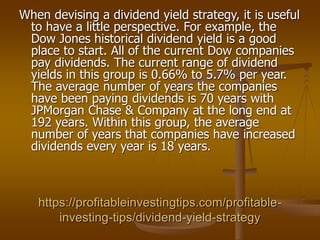 https://profitableinvestingtips.com/profitable-
investing-tips/dividend-yield-strategy
When devising a dividend yield strategy, it is useful
to have a little perspective. For example, the
Dow Jones historical dividend yield is a good
place to start. All of the current Dow companies
pay dividends. The current range of dividend
yields in this group is 0.66% to 5.7% per year.
The average number of years the companies
have been paying dividends is 70 years with
JPMorgan Chase & Company at the long end at
192 years. Within this group, the average
number of years that companies have increased
dividends every year is 18 years.
 
