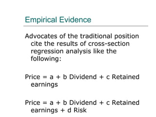 Empirical Evidence

Advocates of the traditional position
 cite the results of cross-section
 regression analysis like the
 following:

Price = a + b Dividend + c Retained
  earnings

Price = a + b Dividend + c Retained
  earnings + d Risk
 