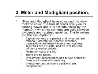 3. Miller and Modigliani position.
    Miller and Modigliani have advanced the view
     that the value of a firm depends solely on its
     earning power and it is not influenced by the
     manner in which its earnings are split between
     dividends and retained earnings. The following
     are the assumptions:
    1.   Capital markets are perfect and investors are
         rational: information is freely available,
         transactions are instantaneous and costless,
         securities are divisible, and no investor can
         influence market prices.
    2.   Floatation costs are nil.
    3.   There are no taxes.
    4.   Investment opportunities and future profits of
         firms are known with certainty.
    5.   Investment and dividend decisions are
         independent.
 