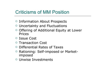 Criticisms of MM Position
   Information About Prospects
   Uncertainty and Fluctuations
   Offering of Additional Equity at Lower
    Prices
   Issue Cost
   Transaction Cost
   Differential Rates of Taxes
   Rationing: Self-imposed or Market-
    imposed
   Unwise Investments
 
