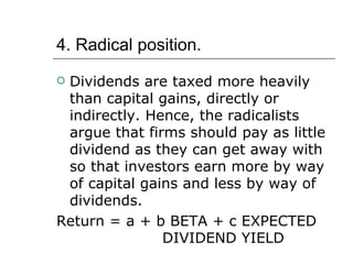 4. Radical position.
Dividends are taxed more heavily
 than capital gains, directly or
 indirectly. Hence, the radicalists
 argue that firms should pay as little
 dividend as they can get away with
 so that investors earn more by way
 of capital gains and less by way of
 dividends.
Return = a + b BETA + c EXPECTED
               DIVIDEND YIELD
 