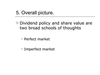 5. Overall picture.
   Dividend policy and share value are
    two broad schools of thoughts

       Perfect market

       Imperfect market
 